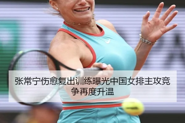 张常宁伤愈复出训练曝光中国女排主攻竞争再度升温