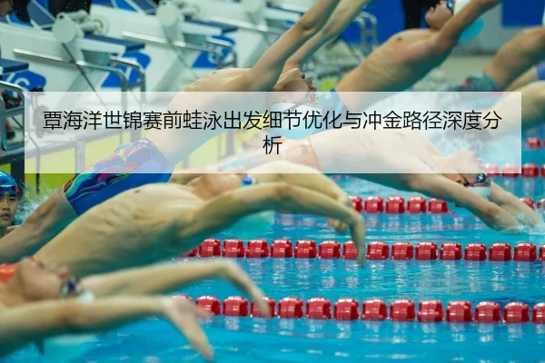 覃海洋世锦赛前蛙泳出发细节优化与冲金路径深度分析