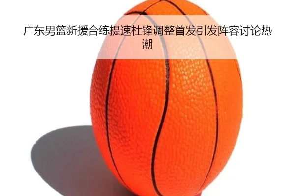 广东男篮新援合练提速杜锋调整首发引发阵容讨论热潮